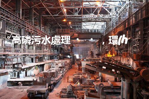 “高磷污水處理，環(huán)保先鋒，守護(hù)碧水藍(lán)天！”